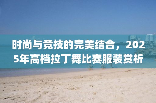 時(shí)尚與競技的完美結(jié)合，2025年高檔拉丁舞比賽服裝賞析