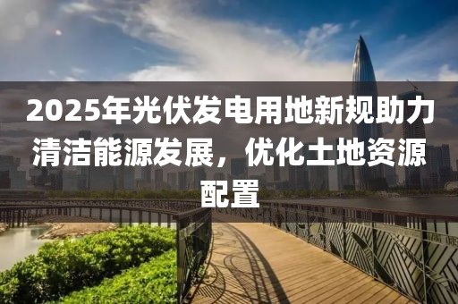 2025年光伏發(fā)電用地新規(guī)助力清潔能源發(fā)展，優(yōu)化土地資源配置
