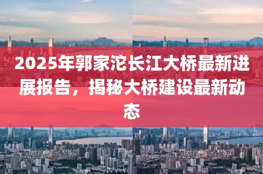 2025年郭家沱長江大橋最新進展報告，揭秘大橋建設(shè)最新動態(tài)