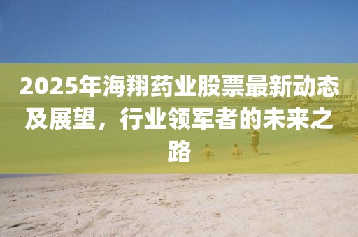 2025年海翔藥業(yè)股票最新動態(tài)及展望，行業(yè)領軍者的未來之路