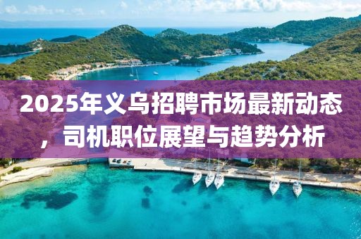 2025年義烏招聘市場最新動態(tài)，司機(jī)職位展望與趨勢分析