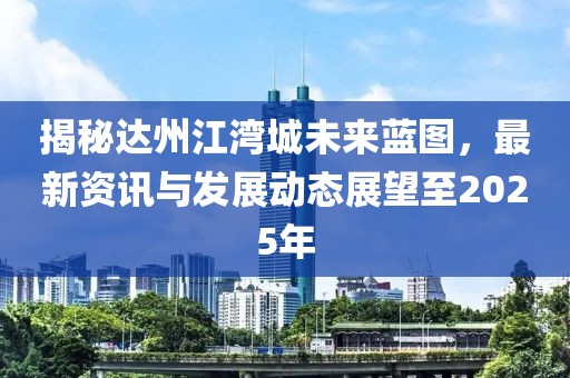 揭秘達(dá)州江灣城未來(lái)藍(lán)圖，最新資訊與發(fā)展動(dòng)態(tài)展望至2025年