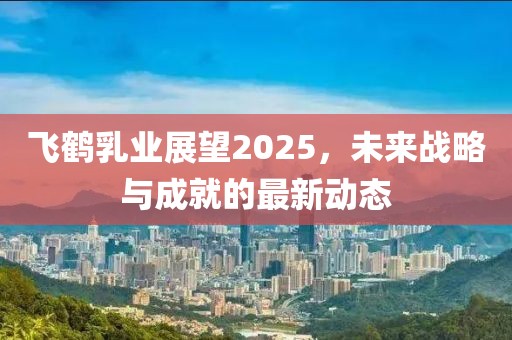 飛鶴乳業(yè)展望2025，未來戰(zhàn)略與成就的最新動態(tài)