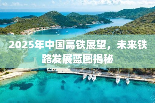 2025年中國(guó)高鐵展望，未來(lái)鐵路發(fā)展藍(lán)圖揭秘