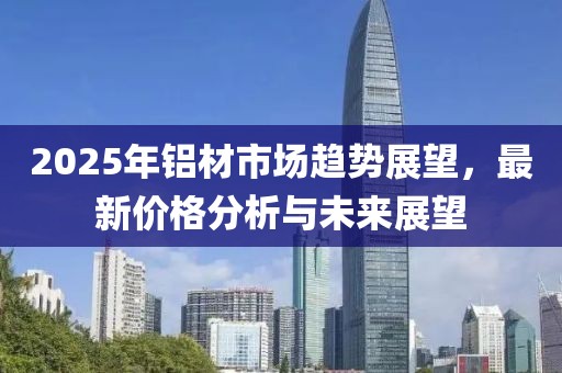 2025年鋁材市場(chǎng)趨勢(shì)展望，最新價(jià)格分析與未來(lái)展望