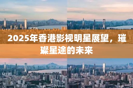 2025年香港影視明星展望，璀璨星途的未來