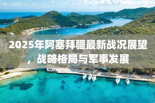 2025年阿塞拜疆最新戰(zhàn)況展望，戰(zhàn)略格局與軍事發(fā)展