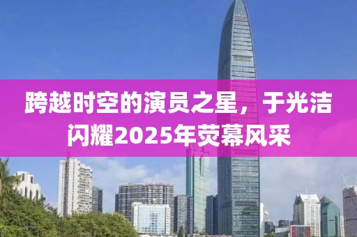跨越時(shí)空的演員之星，于光潔閃耀2025年熒幕風(fēng)采