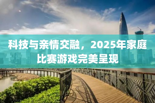 科技與親情交融，2025年家庭比賽游戲完美呈現(xiàn)