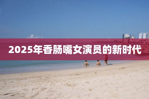 2025年香腸嘴女演員的新時(shí)代