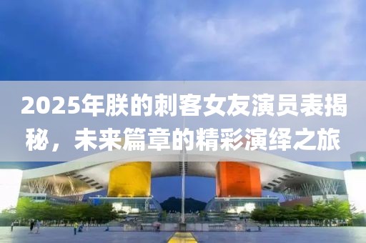 2025年朕的刺客女友演員表揭秘，未來篇章的精彩演繹之旅