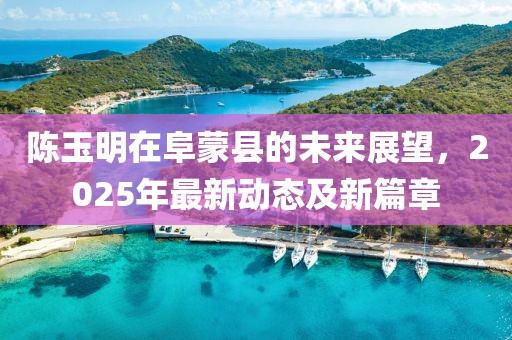 陳玉明在阜蒙縣的未來展望，2025年最新動態(tài)及新篇章