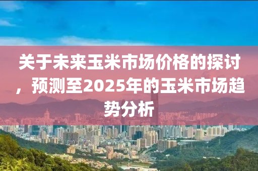 關于未來玉米市場價格的探討，預測至2025年的玉米市場趨勢分析