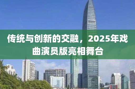 傳統(tǒng)與創(chuàng)新的交融，2025年戲曲演員版亮相舞臺