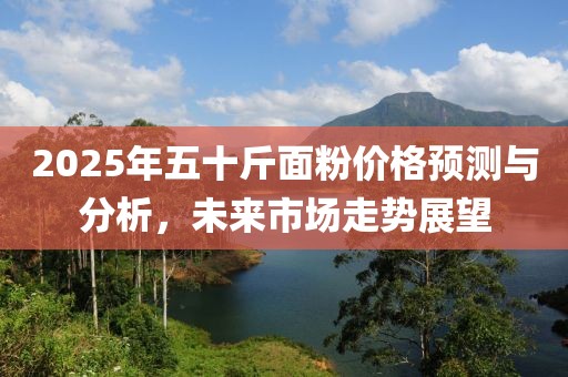 2025年五十斤面粉價格預(yù)測與分析，未來市場走勢展望