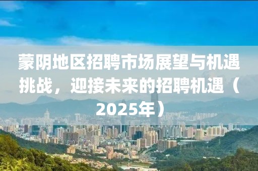 蒙陰地區(qū)招聘市場(chǎng)展望與機(jī)遇挑戰(zhàn)，迎接未來(lái)的招聘機(jī)遇（2025年）