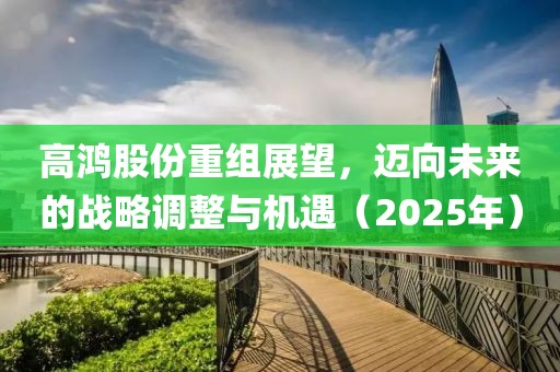高鴻股份重組展望，邁向未來的戰(zhàn)略調整與機遇（2025年）