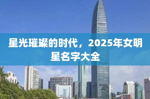 星光璀璨的時代，2025年女明星名字大全