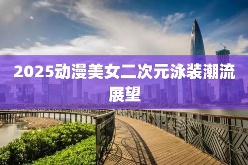 2025動(dòng)漫美女二次元泳裝潮流展望