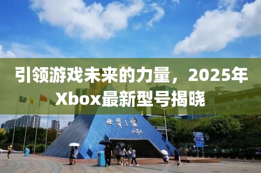引領(lǐng)游戲未來的力量，2025年Xbox最新型號揭曉