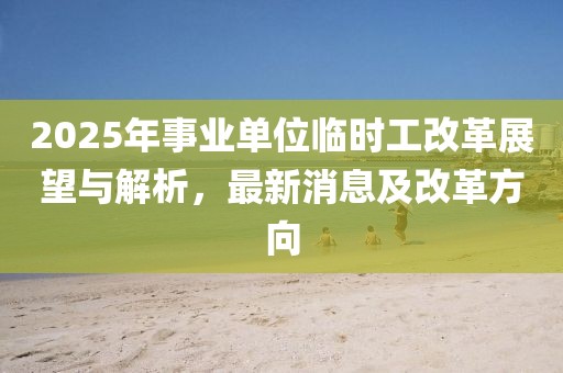 2025年事業(yè)單位臨時(shí)工改革展望與解析，最新消息及改革方向