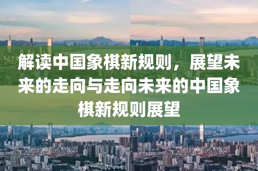 解讀中國象棋新規(guī)則，展望未來的走向與走向未來的中國象棋新規(guī)則展望