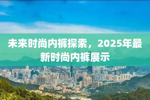 未來時尚內(nèi)褲探索，2025年最新時尚內(nèi)褲展示