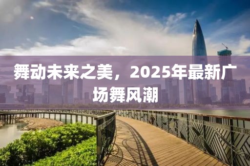 舞動(dòng)未來(lái)之美，2025年最新廣場(chǎng)舞風(fēng)潮