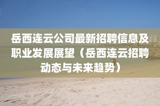 岳西連云公司最新招聘信息及職業(yè)發(fā)展展望（岳西連云招聘動態(tài)與未來趨勢）