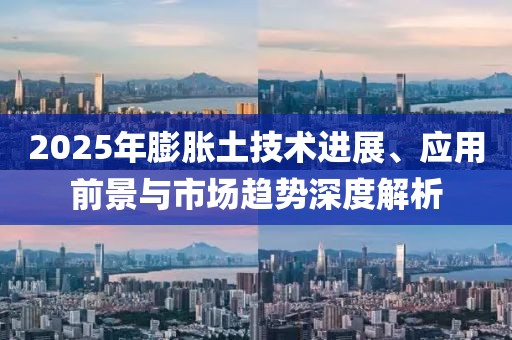 2025年膨脹土技術(shù)進(jìn)展、應(yīng)用前景與市場(chǎng)趨勢(shì)深度解析