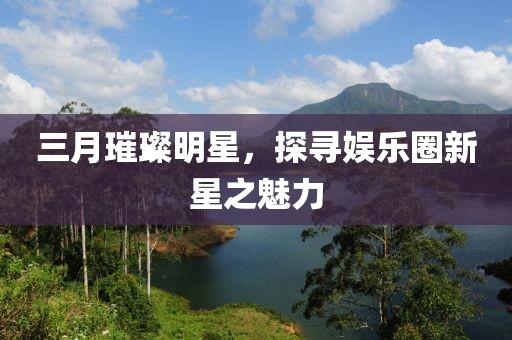 三月璀璨明星，探尋娛樂(lè)圈新星之魅力