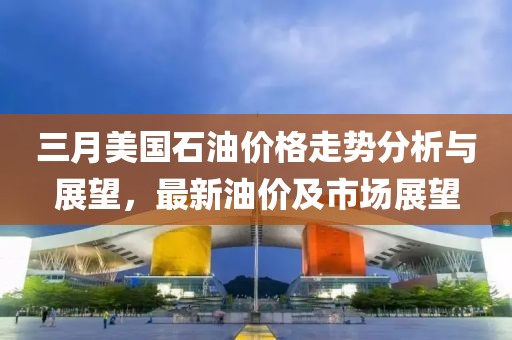 三月美國石油價格走勢分析與展望，最新油價及市場展望