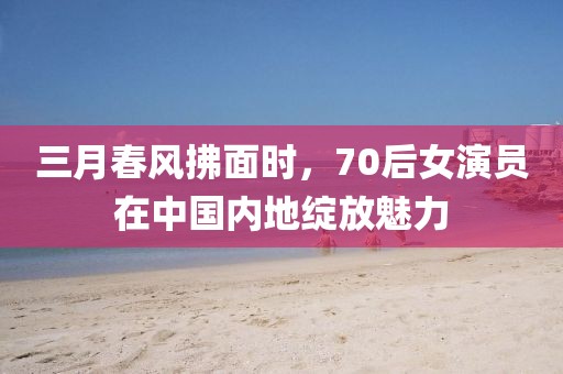 三月春風(fēng)拂面時(shí)，70后女演員在中國內(nèi)地綻放魅力