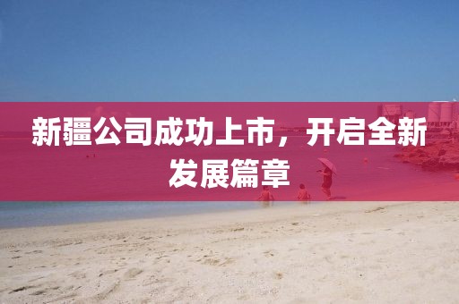 新疆公司成功上市，開啟全新發(fā)展篇章