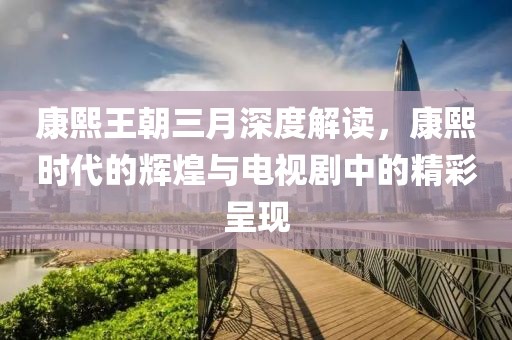 康熙王朝三月深度解讀，康熙時(shí)代的輝煌與電視劇中的精彩呈現(xiàn)