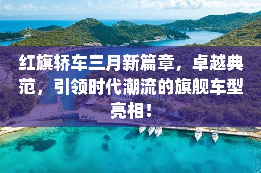 紅旗轎車三月新篇章，卓越典范，引領(lǐng)時代潮流的旗艦車型亮相！