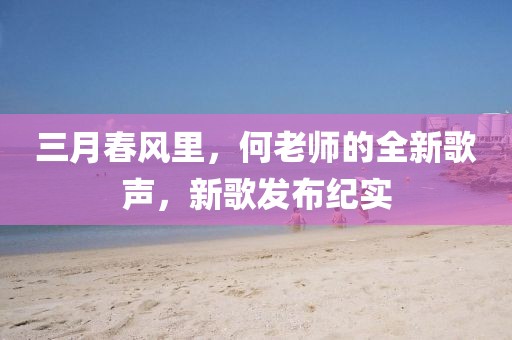 三月春風(fēng)里，何老師的全新歌聲，新歌發(fā)布紀(jì)實(shí)
