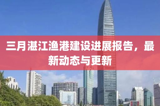 三月湛江漁港建設(shè)進(jìn)展報(bào)告，最新動(dòng)態(tài)與更新
