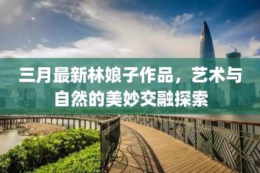 三月最新林娘子作品，藝術(shù)與自然的美妙交融探索