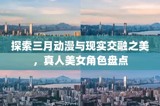 探索三月動漫與現(xiàn)實交融之美，真人美女角色盤點