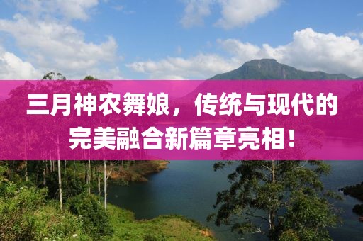 三月神農(nóng)舞娘，傳統(tǒng)與現(xiàn)代的完美融合新篇章亮相！