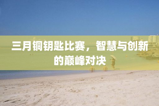 三月銅鑰匙比賽，智慧與創(chuàng)新的巔峰對決