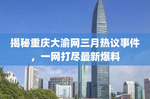揭秘重慶大渝網(wǎng)三月熱議事件，一網(wǎng)打盡最新爆料