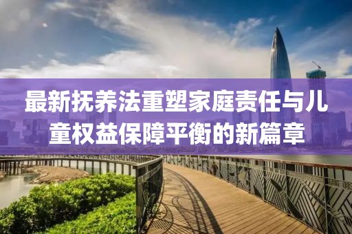 最新?lián)狃B(yǎng)法重塑家庭責(zé)任與兒童權(quán)益保障平衡的新篇章