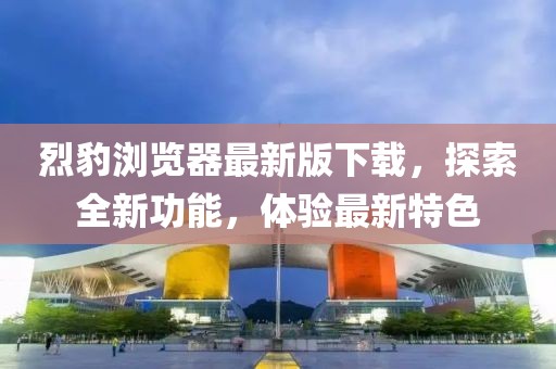 烈豹瀏覽器最新版下載，探索全新功能，體驗(yàn)最新特色