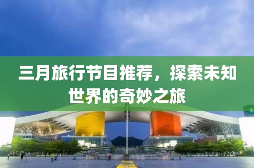 三月旅行節(jié)目推薦，探索未知世界的奇妙之旅