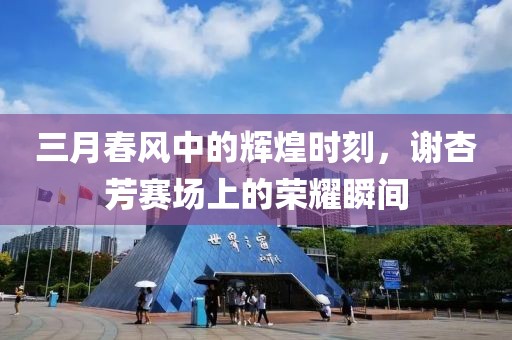 三月春風(fēng)中的輝煌時(shí)刻，謝杏芳賽場上的榮耀瞬間