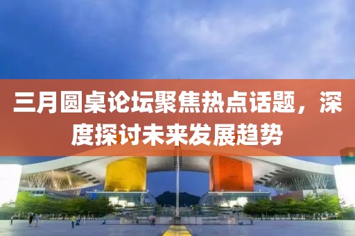 三月圓桌論壇聚焦熱點話題，深度探討未來發(fā)展趨勢
