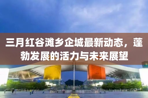 三月紅谷灘鄉(xiāng)企城最新動(dòng)態(tài)，蓬勃發(fā)展的活力與未來(lái)展望