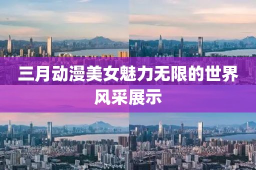 三月動漫美女魅力無限的世界風(fēng)采展示